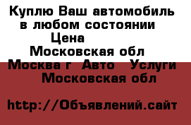 Куплю Ваш автомобиль в любом состоянии › Цена ­ 1 000 - Московская обл., Москва г. Авто » Услуги   . Московская обл.